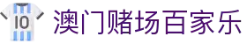 澳门赌场百家乐|澳门皇冠赌场游戏 - (中国)广安澳门赌场百家乐控股有限公司欢迎您